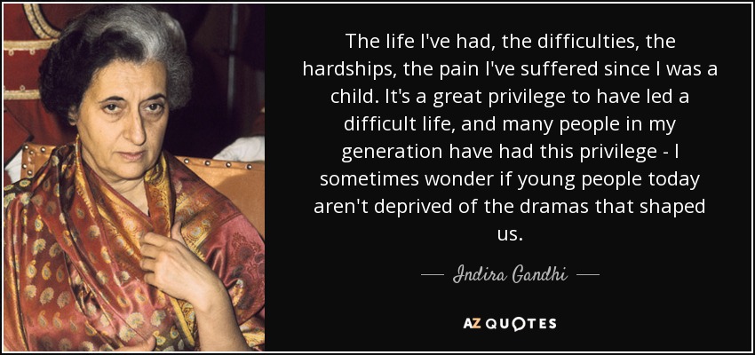 The life I've had, the difficulties, the hardships, the pain I've suffered since I was a child. It's a great privilege to have led a difficult life, and many people in my generation have had this privilege - I sometimes wonder if young people today aren't deprived of the dramas that shaped us. - Indira Gandhi