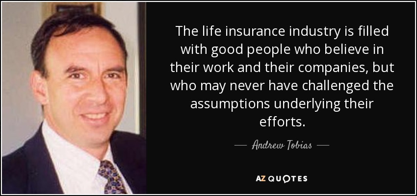 The life insurance industry is filled with good people who believe in their work and their companies, but who may never have challenged the assumptions underlying their efforts. - Andrew Tobias