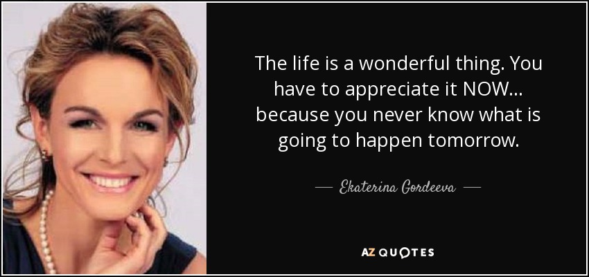 The life is a wonderful thing. You have to appreciate it NOW... because you never know what is going to happen tomorrow. - Ekaterina Gordeeva