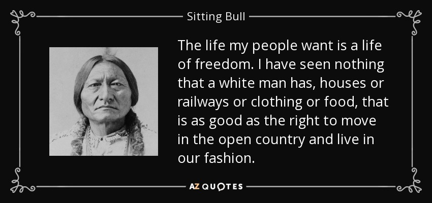 The life my people want is a life of freedom. I have seen nothing that a white man has, houses or railways or clothing or food, that is as good as the right to move in the open country and live in our fashion. - Sitting Bull
