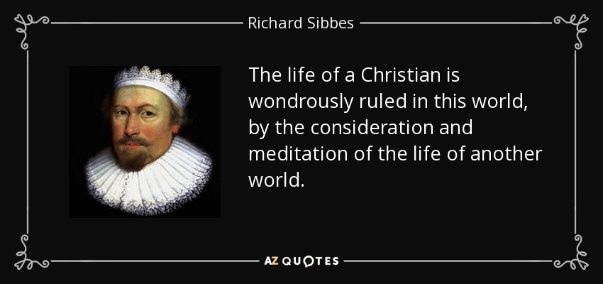 The life of a Christian is wondrously ruled in this world, by the consideration and meditation of the life of another world. - Richard Sibbes