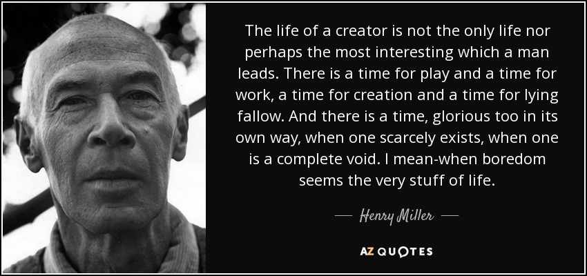 The life of a creator is not the only life nor perhaps the most interesting which a man leads. There is a time for play and a time for work, a time for creation and a time for lying fallow. And there is a time, glorious too in its own way, when one scarcely exists, when one is a complete void. I mean-when boredom seems the very stuff of life. - Henry Miller