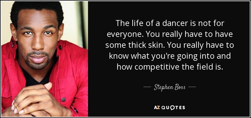 The life of a dancer is not for everyone. You really have to have some thick skin. You really have to know what you're going into and how competitive the field is. - Stephen Boss