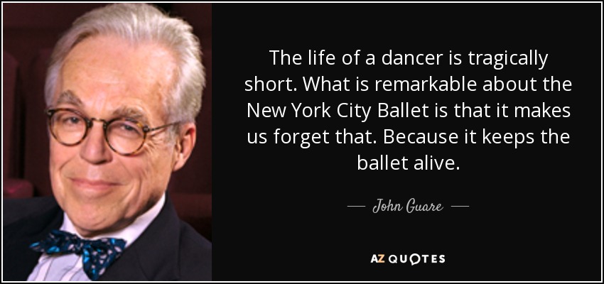 The life of a dancer is tragically short. What is remarkable about the New York City Ballet is that it makes us forget that. Because it keeps the ballet alive. - John Guare