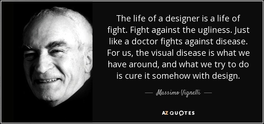 The life of a designer is a life of fight. Fight against the ugliness. Just like a doctor fights against disease. For us, the visual disease is what we have around, and what we try to do is cure it somehow with design. - Massimo Vignelli