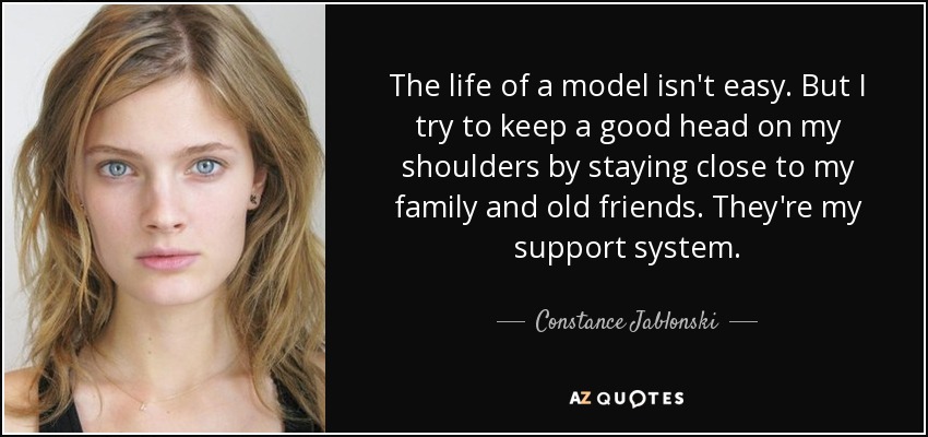 The life of a model isn't easy. But I try to keep a good head on my shoulders by staying close to my family and old friends. They're my support system. - Constance Jablonski
