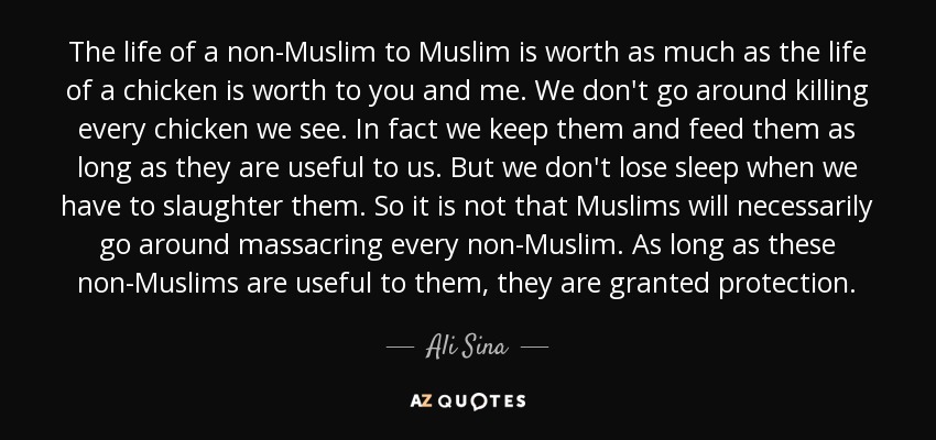 The life of a non-Muslim to Muslim is worth as much as the life of a chicken is worth to you and me. We don't go around killing every chicken we see. In fact we keep them and feed them as long as they are useful to us. But we don't lose sleep when we have to slaughter them. So it is not that Muslims will necessarily go around massacring every non-Muslim. As long as these non-Muslims are useful to them, they are granted protection. - Ali Sina