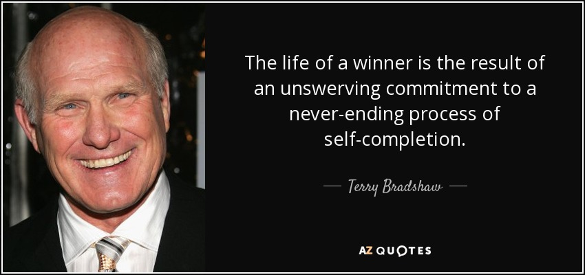 The life of a winner is the result of an unswerving commitment to a never-ending process of self-completion . - Terry Bradshaw