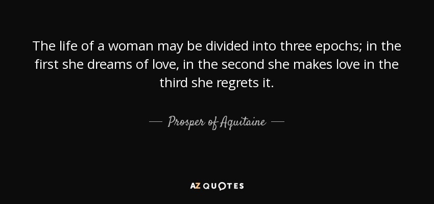 The life of a woman may be divided into three epochs; in the first she dreams of love, in the second she makes love in the third she regrets it. - Prosper of Aquitaine