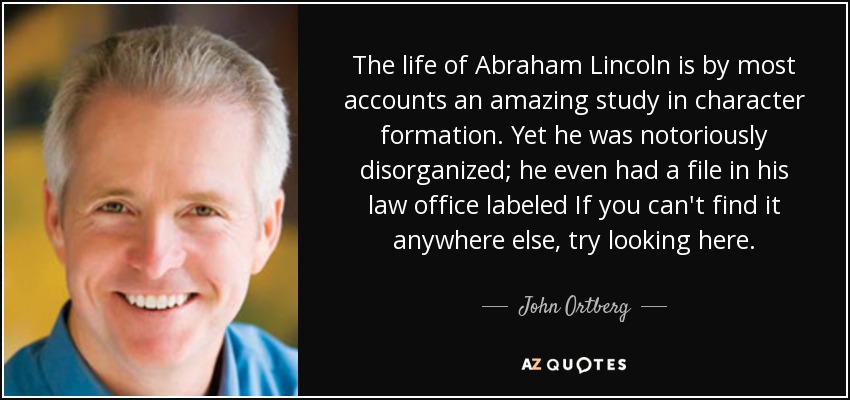 The life of Abraham Lincoln is by most accounts an amazing study in character formation. Yet he was notoriously disorganized; he even had a file in his law office labeled If you can't find it anywhere else, try looking here. - John Ortberg