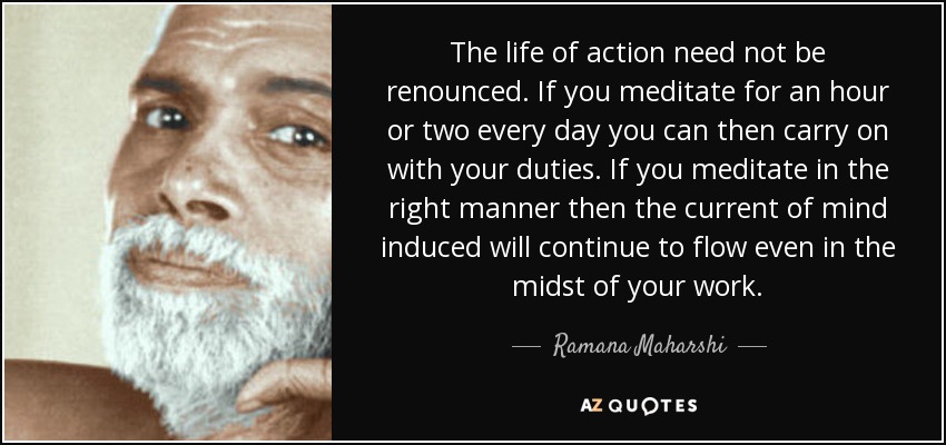 The life of action need not be renounced. If you meditate for an hour or two every day you can then carry on with your duties. If you meditate in the right manner then the current of mind induced will continue to flow even in the midst of your work. - Ramana Maharshi