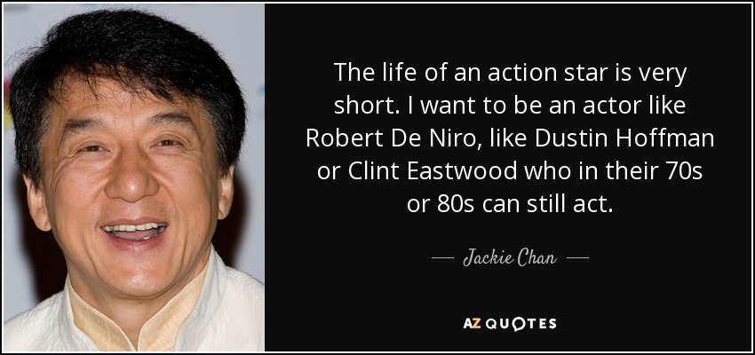 The life of an action star is very short. I want to be an actor like Robert De Niro , like Dustin Hoffman or Clint Eastwood who in their 70s or 80s can still act. - Jackie Chan