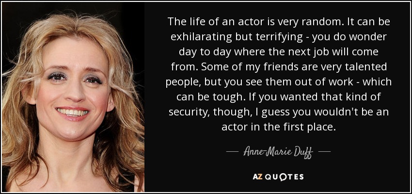 The life of an actor is very random. It can be exhilarating but terrifying - you do wonder day to day where the next job will come from. Some of my friends are very talented people, but you see them out of work - which can be tough. If you wanted that kind of security, though, I guess you wouldn't be an actor in the first place. - Anne-Marie Duff