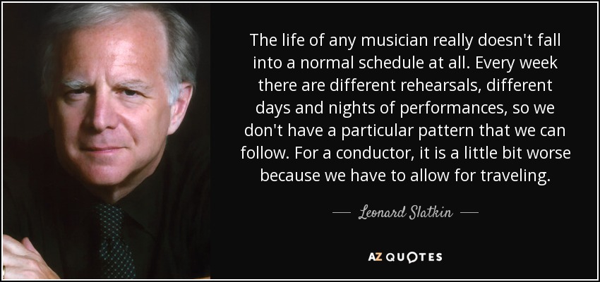 The life of any musician really doesn't fall into a normal schedule at all. Every week there are different rehearsals, different days and nights of performances, so we don't have a particular pattern that we can follow. For a conductor, it is a little bit worse because we have to allow for traveling. - Leonard Slatkin