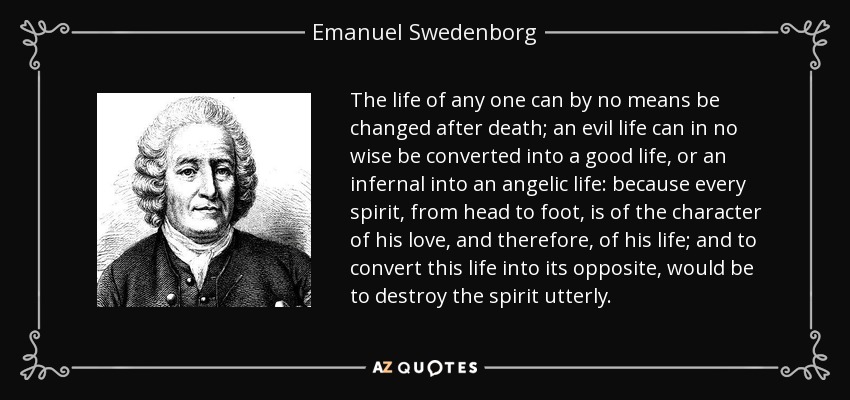 The life of any one can by no means be changed after death; an evil life can in no wise be converted into a good life, or an infernal into an angelic life: because every spirit, from head to foot, is of the character of his love, and therefore, of his life; and to convert this life into its opposite, would be to destroy the spirit utterly. - Emanuel Swedenborg