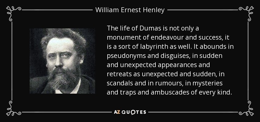 The life of Dumas is not only a monument of endeavour and success, it is a sort of labyrinth as well. It abounds in pseudonyms and disguises, in sudden and unexpected appearances and retreats as unexpected and sudden, in scandals and in rumours, in mysteries and traps and ambuscades of every kind. - William Ernest Henley