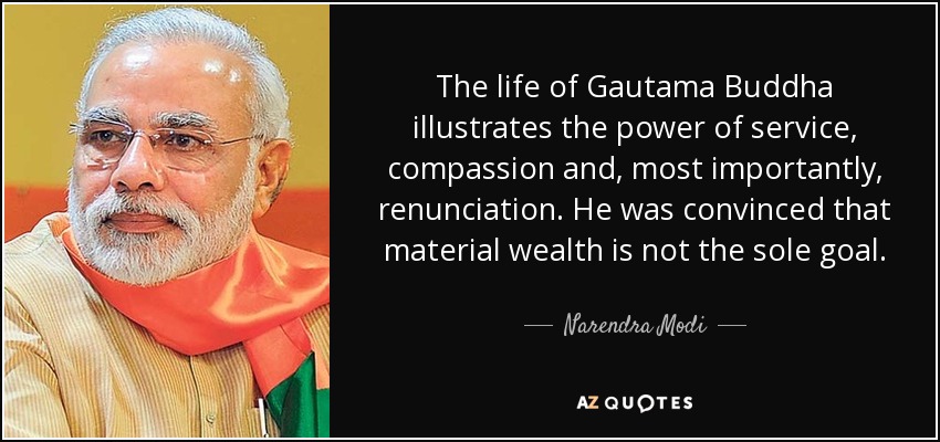 The life of Gautama Buddha illustrates the power of service, compassion and, most importantly, renunciation. He was convinced that material wealth is not the sole goal. - Narendra Modi