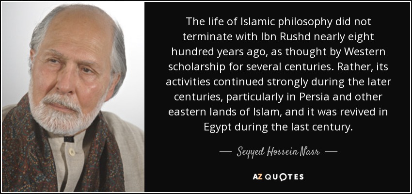 The life of Islamic philosophy did not terminate with Ibn Rushd nearly eight hundred years ago, as thought by Western scholarship for several centuries. Rather, its activities continued strongly during the later centuries, particularly in Persia and other eastern lands of Islam, and it was revived in Egypt during the last century. - Seyyed Hossein Nasr
