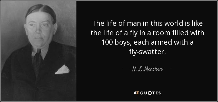 The life of man in this world is like the life of a fly in a room filled with 100 boys, each armed with a fly-swatter. - H. L. Mencken