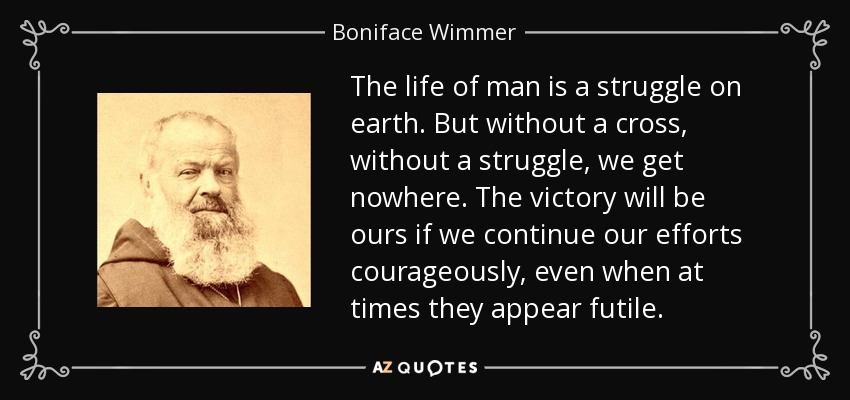 The life of man is a struggle on earth. But without a cross, without a struggle, we get nowhere. The victory will be ours if we continue our efforts courageously, even when at times they appear futile. - Boniface Wimmer