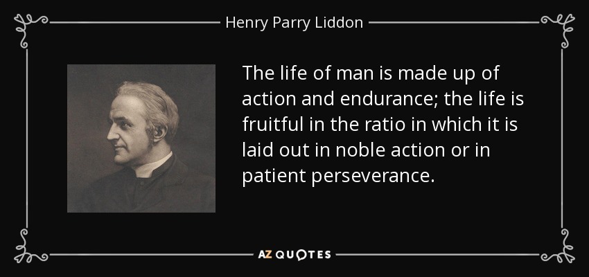 The life of man is made up of action and endurance; the life is fruitful in the ratio in which it is laid out in noble action or in patient perseverance. - Henry Parry Liddon