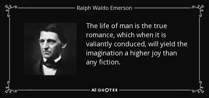 The life of man is the true romance, which when it is valiantly conduced, will yield the imagination a higher joy than any fiction. - Ralph Waldo Emerson