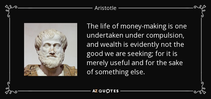 The life of money-making is one undertaken under compulsion, and wealth is evidently not the good we are seeking; for it is merely useful and for the sake of something else. - Aristotle