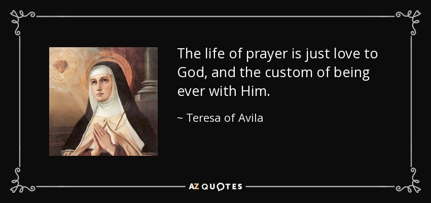 The life of prayer is just love to God, and the custom of being ever with Him. - Teresa of Avila