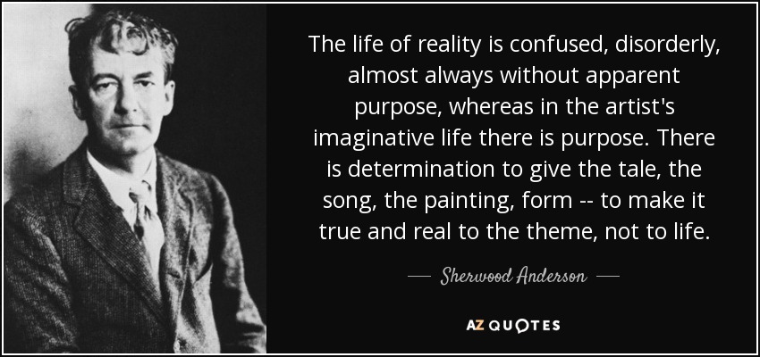 The life of reality is confused, disorderly, almost always without apparent purpose, whereas in the artist's imaginative life there is purpose. There is determination to give the tale, the song, the painting, form -- to make it true and real to the theme, not to life. - Sherwood Anderson