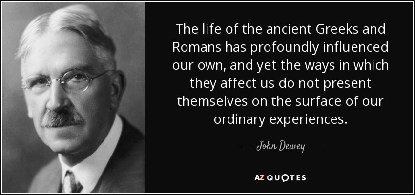 The life of the ancient Greeks and Romans has profoundly influenced our own, and yet the ways in which they affect us do not present themselves on the surface of our ordinary experiences. - John Dewey