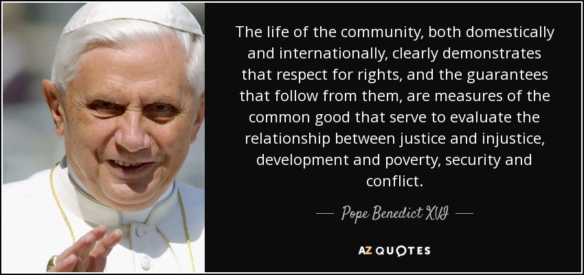 The life of the community, both domestically and internationally, clearly demonstrates that respect for rights, and the guarantees that follow from them, are measures of the common good that serve to evaluate the relationship between justice and injustice, development and poverty, security and conflict. - Pope Benedict XVI