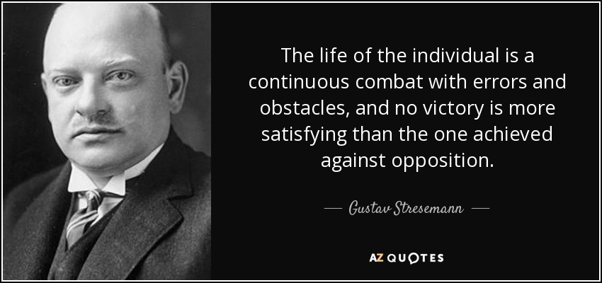 The life of the individual is a continuous combat with errors and obstacles, and no victory is more satisfying than the one achieved against opposition. - Gustav Stresemann