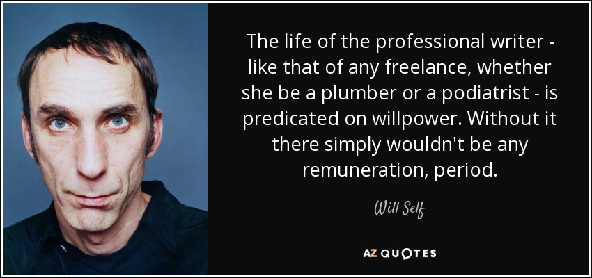 The life of the professional writer - like that of any freelance, whether she be a plumber or a podiatrist - is predicated on willpower. Without it there simply wouldn't be any remuneration, period. - Will Self