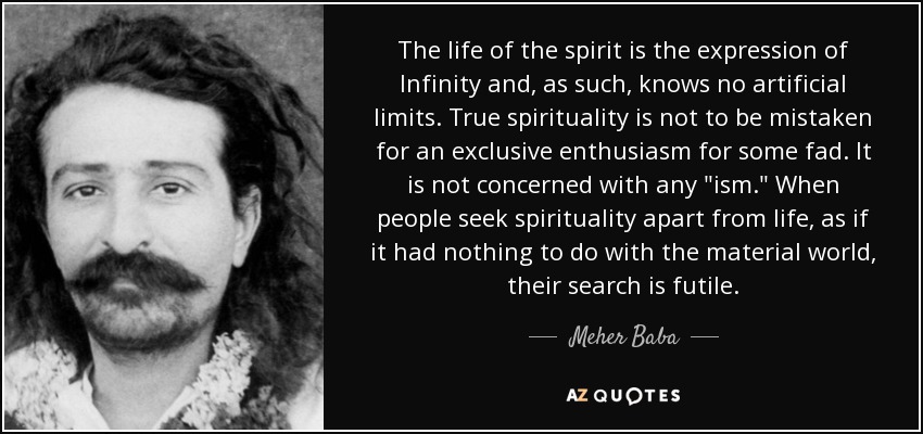 The life of the spirit is the expression of Infinity and, as such, knows no artificial limits. True spirituality is not to be mistaken for an exclusive enthusiasm for some fad. It is not concerned with any 