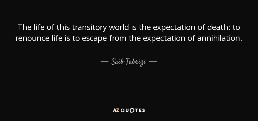 The life of this transitory world is the expectation of death: to renounce life is to escape from the expectation of annihilation. - Saib Tabrizi