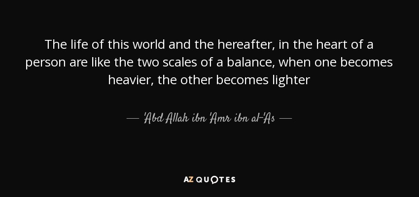 The life of this world and the hereafter, in the heart of a person are like the two scales of a balance, when one becomes heavier, the other becomes lighter - 'Abd Allah ibn 'Amr ibn al-'As