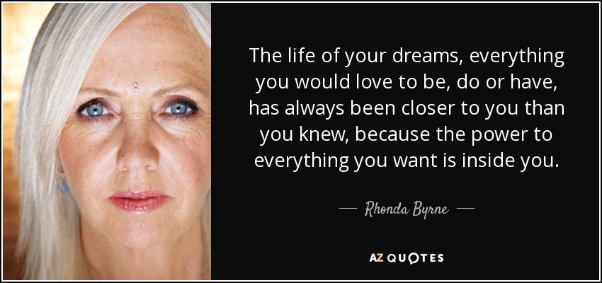 The life of your dreams, everything you would love to be, do or have, has always been closer to you than you knew, because the power to everything you want is inside you. - Rhonda Byrne