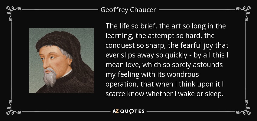 The life so brief, the art so long in the learning, the attempt so hard, the conquest so sharp, the fearful joy that ever slips away so quickly - by all this I mean love, which so sorely astounds my feeling with its wondrous operation, that when I think upon it I scarce know whether I wake or sleep. - Geoffrey Chaucer