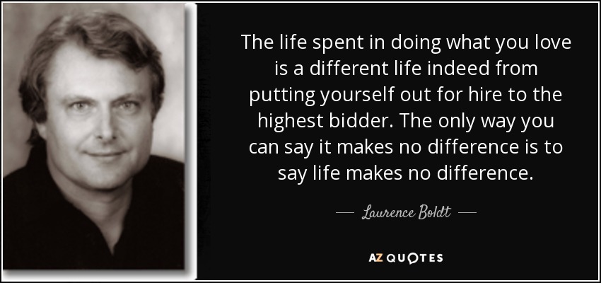 The life spent in doing what you love is a different life indeed from putting yourself out for hire to the highest bidder. The only way you can say it makes no difference is to say life makes no difference. - Laurence Boldt