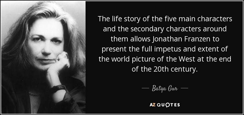 The life story of the five main characters and the secondary characters around them allows Jonathan Franzen to present the full impetus and extent of the world picture of the West at the end of the 20th century. - Batya Gur