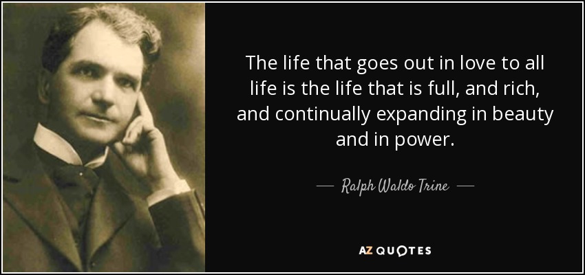 The life that goes out in love to all life is the life that is full, and rich, and continually expanding in beauty and in power. - Ralph Waldo Trine