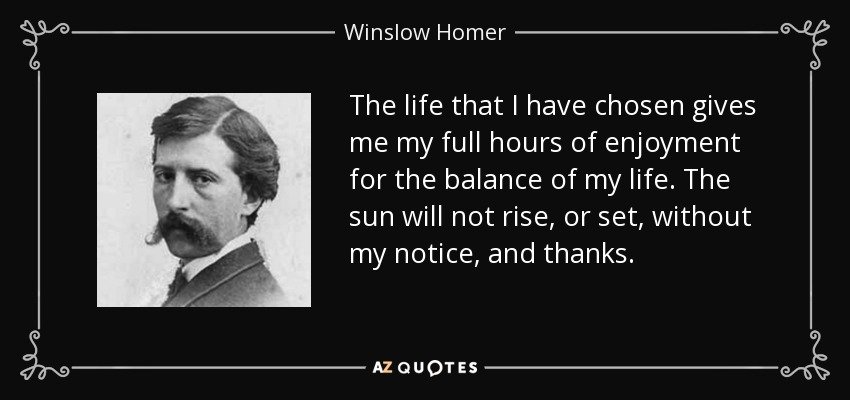 The life that I have chosen gives me my full hours of enjoyment for the balance of my life. The sun will not rise, or set, without my notice, and thanks. - Winslow Homer