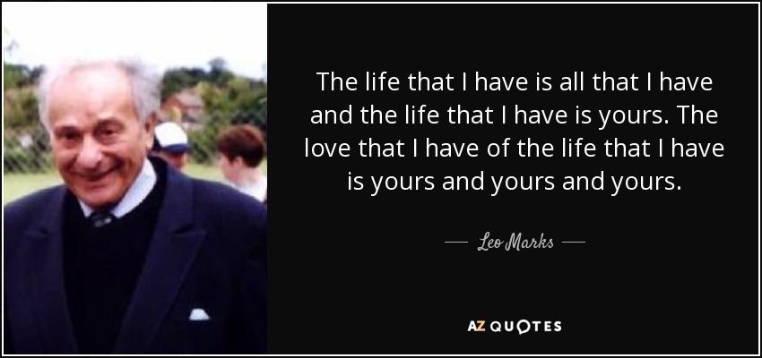 The life that I have is all that I have and the life that I have is yours. The love that I have of the life that I have is yours and yours and yours. - Leo Marks