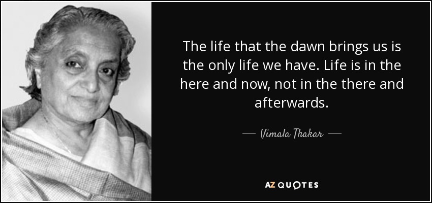 The life that the dawn brings us is the only life we have. Life is in the here and now, not in the there and afterwards. - Vimala Thakar