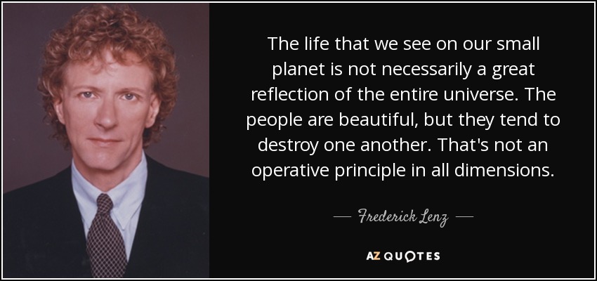 The life that we see on our small planet is not necessarily a great reflection of the entire universe. The people are beautiful, but they tend to destroy one another. That's not an operative principle in all dimensions. - Frederick Lenz