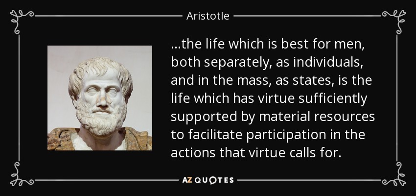 ...the life which is best for men, both separately, as individuals, and in the mass, as states, is the life which has virtue sufficiently supported by material resources to facilitate participation in the actions that virtue calls for. - Aristotle