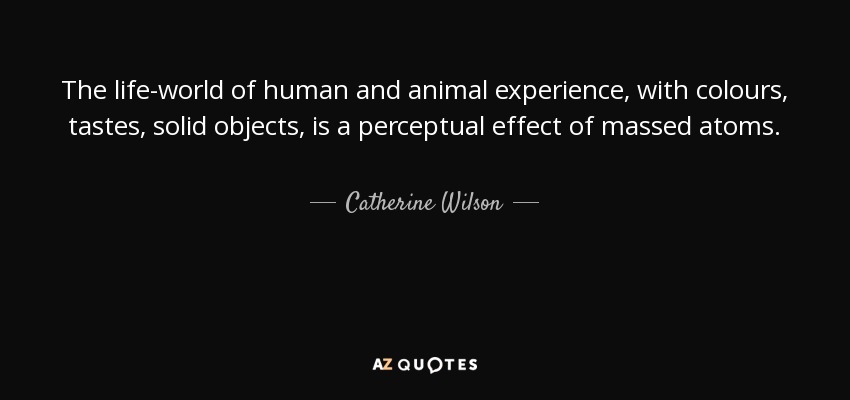 The life-world of human and animal experience, with colours, tastes, solid objects, is a perceptual effect of massed atoms. - Catherine Wilson