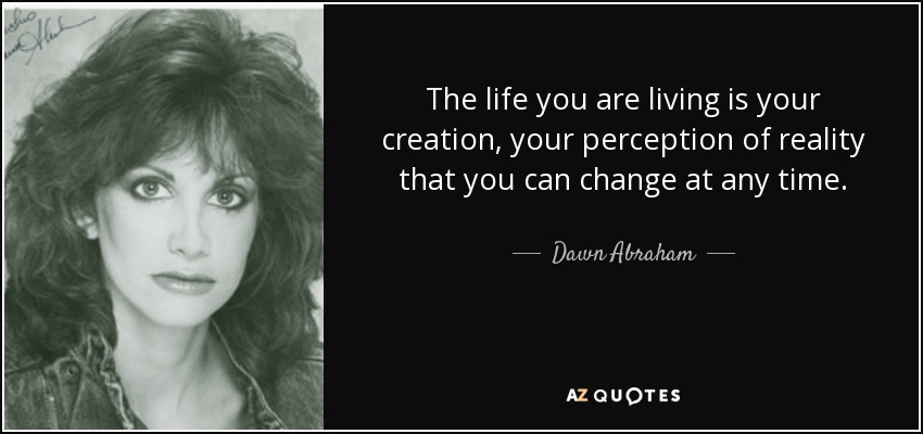 The life you are living is your creation, your perception of reality that you can change at any time. - Dawn Abraham