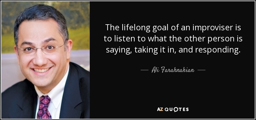 The lifelong goal of an improviser is to listen to what the other person is saying, taking it in, and responding. - Ali Farahnakian