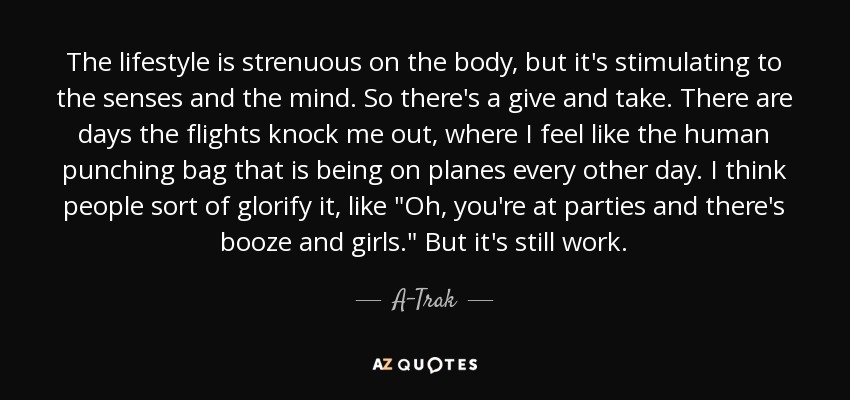 The lifestyle is strenuous on the body, but it's stimulating to the senses and the mind. So there's a give and take. There are days the flights knock me out, where I feel like the human punching bag that is being on planes every other day. I think people sort of glorify it, like 